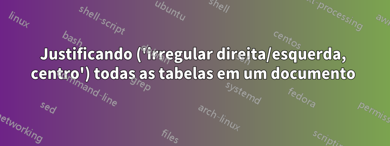 Justificando ('irregular direita/esquerda, centro') todas as tabelas em um documento