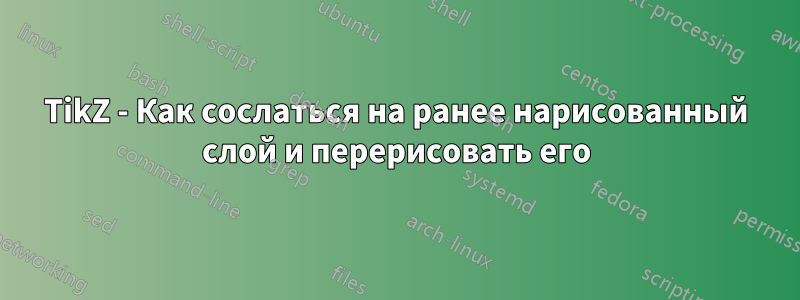 TikZ - Как сослаться на ранее нарисованный слой и перерисовать его