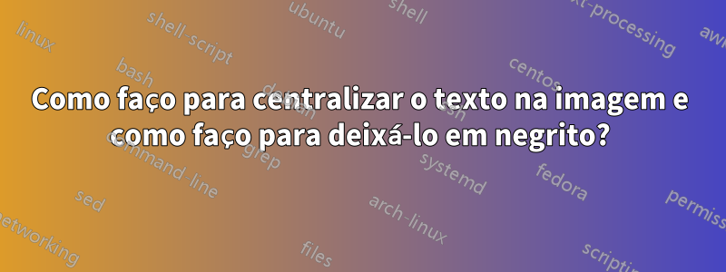 Como faço para centralizar o texto na imagem e como faço para deixá-lo em negrito?