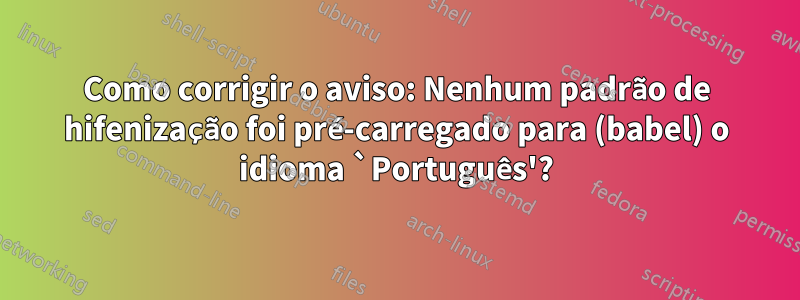 Como corrigir o aviso: Nenhum padrão de hifenização foi pré-carregado para (babel) o idioma `Português'?