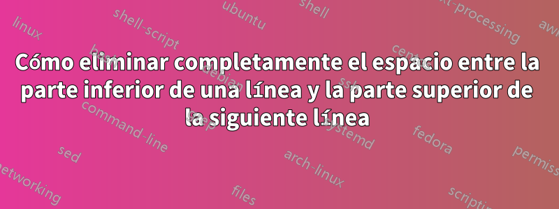 Cómo eliminar completamente el espacio entre la parte inferior de una línea y la parte superior de la siguiente línea