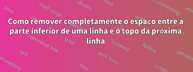 Como remover completamente o espaço entre a parte inferior de uma linha e o topo da próxima linha