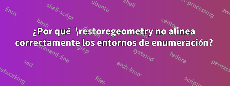 ¿Por qué \restoregeometry no alinea correctamente los entornos de enumeración?