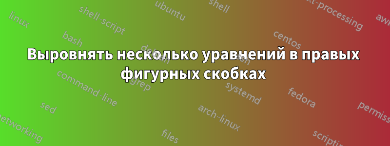 Выровнять несколько уравнений в правых фигурных скобках