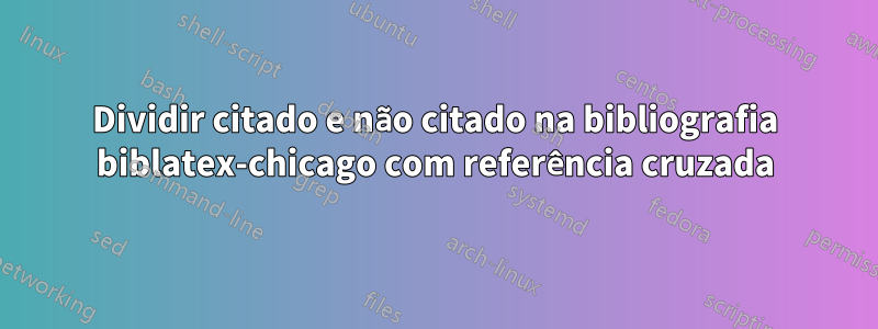 Dividir citado e não citado na bibliografia biblatex-chicago com referência cruzada