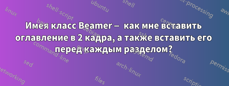 Имея класс Beamer — как мне вставить оглавление в 2 кадра, а также вставить его перед каждым разделом?