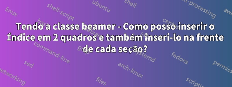 Tendo a classe beamer - Como posso inserir o Índice em 2 quadros e também inseri-lo na frente de cada seção?