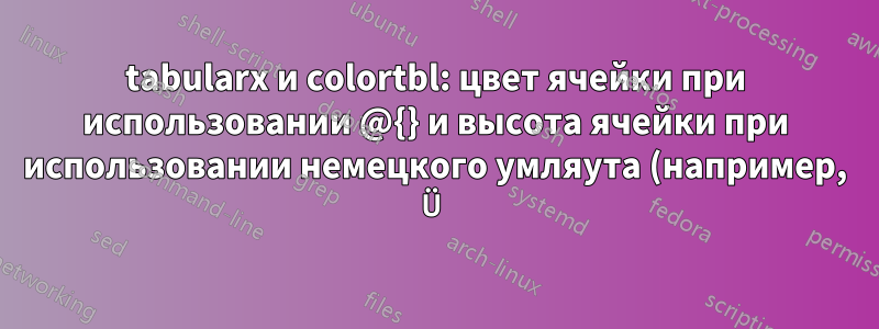 tabularx и colortbl: цвет ячейки при использовании @{} и высота ячейки при использовании немецкого умляута (например, Ü)