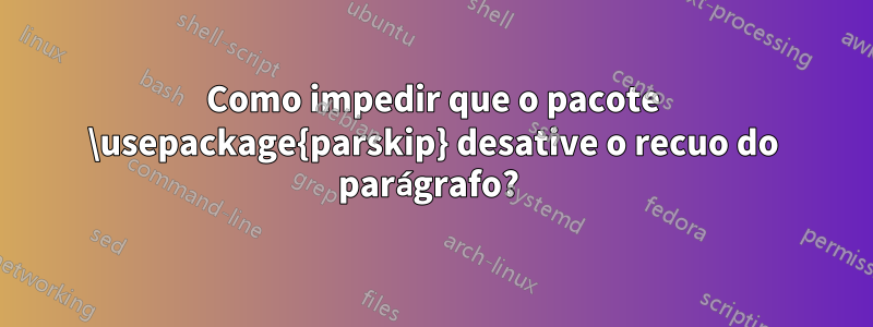 Como impedir que o pacote \usepackage{parskip} desative o recuo do parágrafo? 