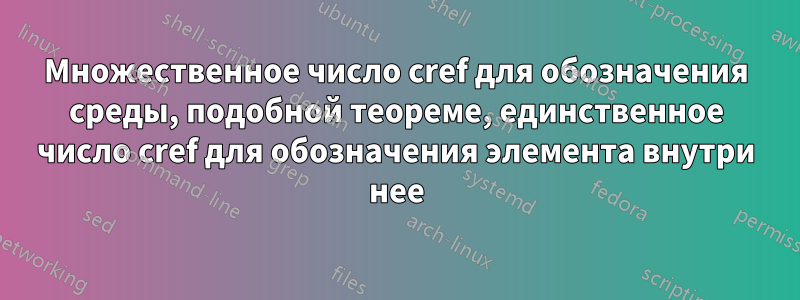 Множественное число cref для обозначения среды, подобной теореме, единственное число cref для обозначения элемента внутри нее