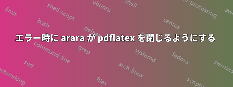 エラー時に arara が pdflatex を閉じるようにする