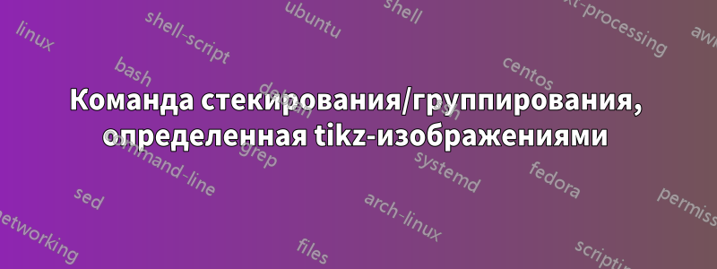 Команда стекирования/группирования, определенная tikz-изображениями