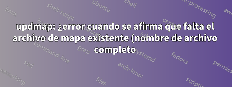 updmap: ¿error cuando se afirma que falta el archivo de mapa existente (nombre de archivo completo)?