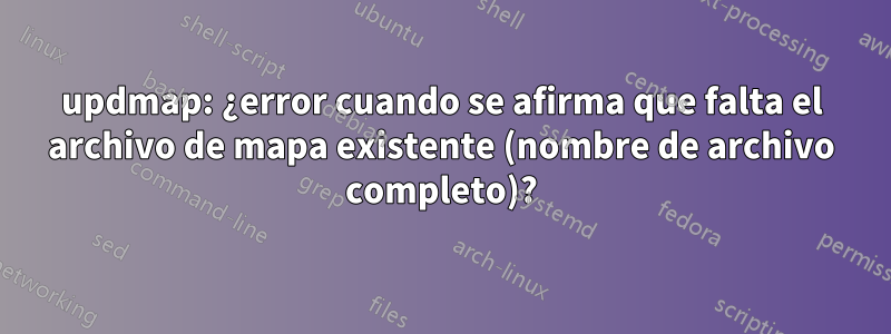 updmap: ¿error cuando se afirma que falta el archivo de mapa existente (nombre de archivo completo)?