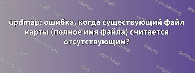 updmap: ошибка, когда существующий файл карты (полное имя файла) считается отсутствующим?