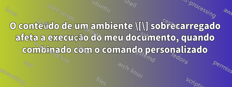 O conteúdo de um ambiente \[\] sobrecarregado afeta a execução do meu documento, quando combinado com o comando personalizado