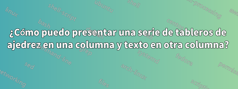 ¿Cómo puedo presentar una serie de tableros de ajedrez en una columna y texto en otra columna?