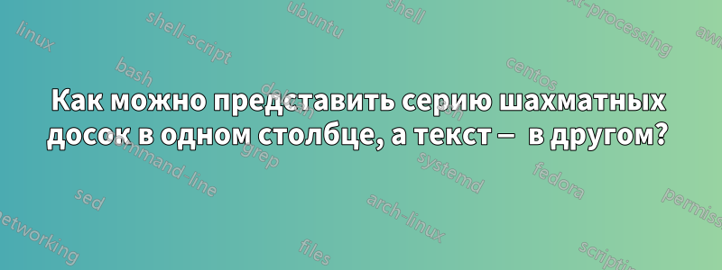 Как можно представить серию шахматных досок в одном столбце, а текст — в другом?