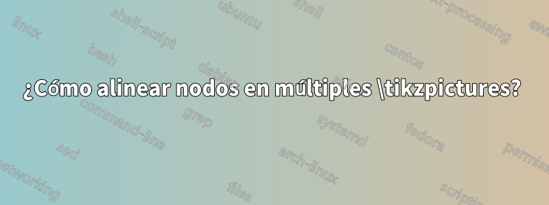 ¿Cómo alinear nodos en múltiples \tikzpictures?