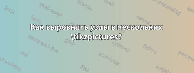 Как выровнять узлы в нескольких \tikzpictures?