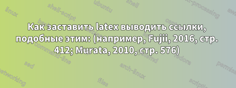 Как заставить latex выводить ссылки, подобные этим: (например, Fujii, 2016, стр. 412; Murata, 2010, стр. 576)