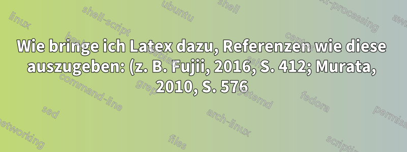 Wie bringe ich Latex dazu, Referenzen wie diese auszugeben: (z. B. Fujii, 2016, S. 412; Murata, 2010, S. 576)