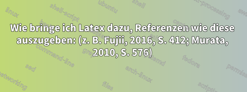 Wie bringe ich Latex dazu, Referenzen wie diese auszugeben: (z. B. Fujii, 2016, S. 412; Murata, 2010, S. 576)