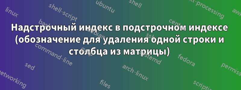 Надстрочный индекс в подстрочном индексе (обозначение для удаления одной строки и столбца из матрицы)