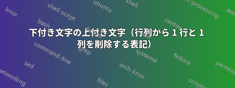 下付き文字の上付き文字（行列から 1 行と 1 列を削除する表記）