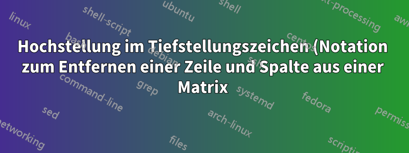 Hochstellung im Tiefstellungszeichen (Notation zum Entfernen einer Zeile und Spalte aus einer Matrix)