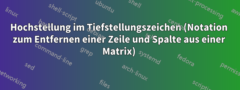 Hochstellung im Tiefstellungszeichen (Notation zum Entfernen einer Zeile und Spalte aus einer Matrix)