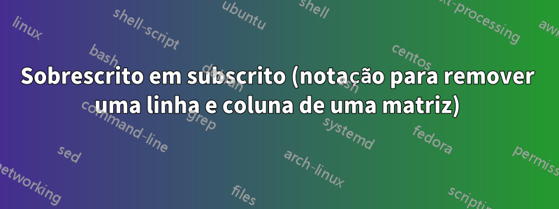 Sobrescrito em subscrito (notação para remover uma linha e coluna de uma matriz)