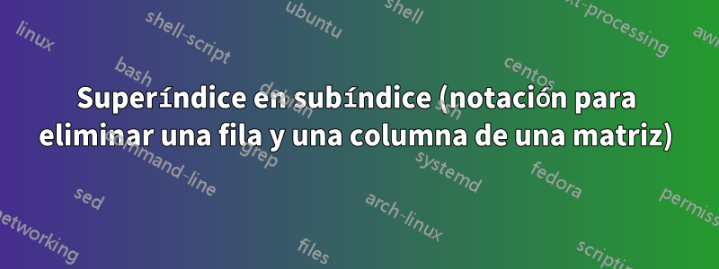 Superíndice en subíndice (notación para eliminar una fila y una columna de una matriz)