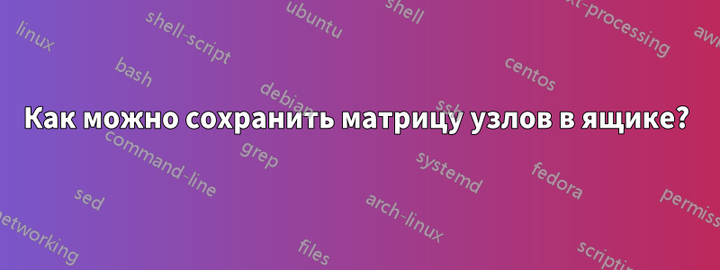 Как можно сохранить матрицу узлов в ящике?