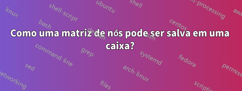 Como uma matriz de nós pode ser salva em uma caixa?