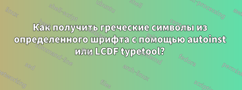 Как получить греческие символы из определенного шрифта с помощью autoinst или LCDF typetool?