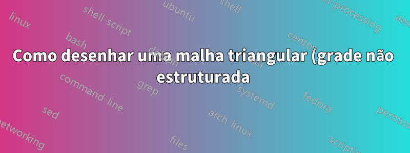 Como desenhar uma malha triangular (grade não estruturada) de formato arbitrário usando Tikz?