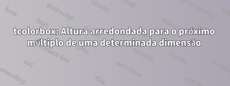 tcolorbox: Altura arredondada para o próximo múltiplo de uma determinada dimensão