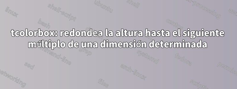 tcolorbox: redondea la altura hasta el siguiente múltiplo de una dimensión determinada