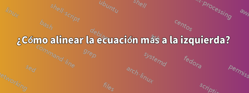 ¿Cómo alinear la ecuación más a la izquierda?