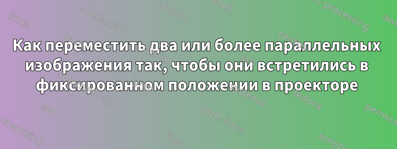 Как переместить два или более параллельных изображения так, чтобы они встретились в фиксированном положении в проекторе