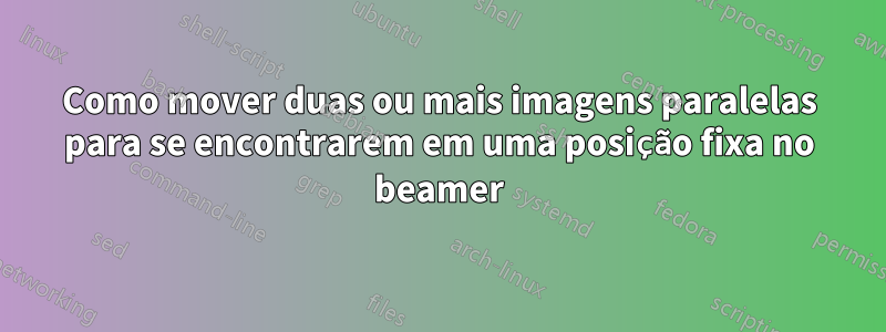 Como mover duas ou mais imagens paralelas para se encontrarem em uma posição fixa no beamer