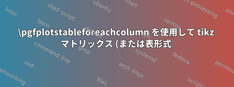 \pgfplotstableforeachcolumn を使用して tikz マトリックス (または表形式) を生成する際の問題