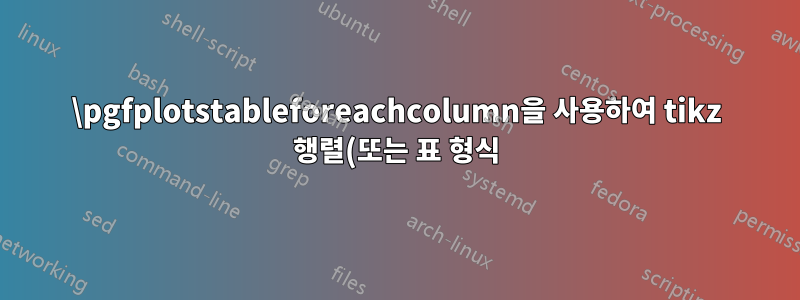 \pgfplotstableforeachcolumn을 사용하여 tikz 행렬(또는 표 형식)을 생성하는 데 문제가 있습니다.
