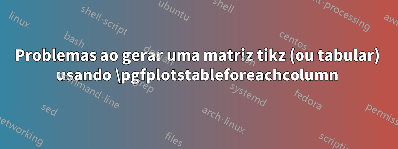 Problemas ao gerar uma matriz tikz (ou tabular) usando \pgfplotstableforeachcolumn