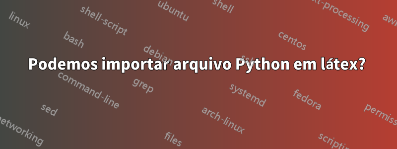 Podemos importar arquivo Python em látex?