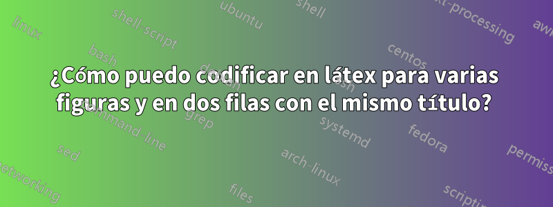 ¿Cómo puedo codificar en látex para varias figuras y en dos filas con el mismo título?