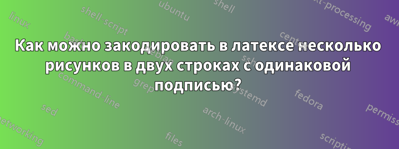 Как можно закодировать в латексе несколько рисунков в двух строках с одинаковой подписью?