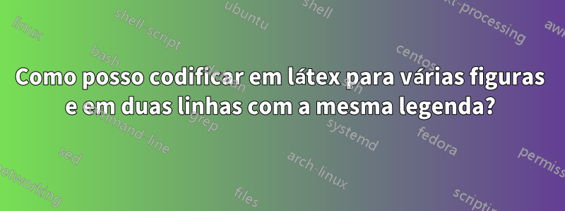 Como posso codificar em látex para várias figuras e em duas linhas com a mesma legenda?