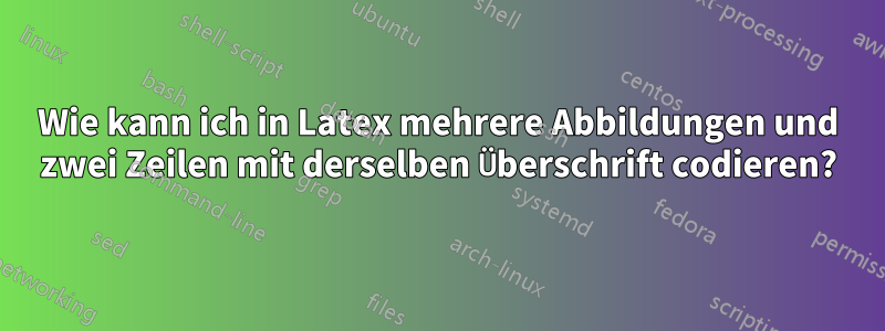 Wie kann ich in Latex mehrere Abbildungen und zwei Zeilen mit derselben Überschrift codieren?